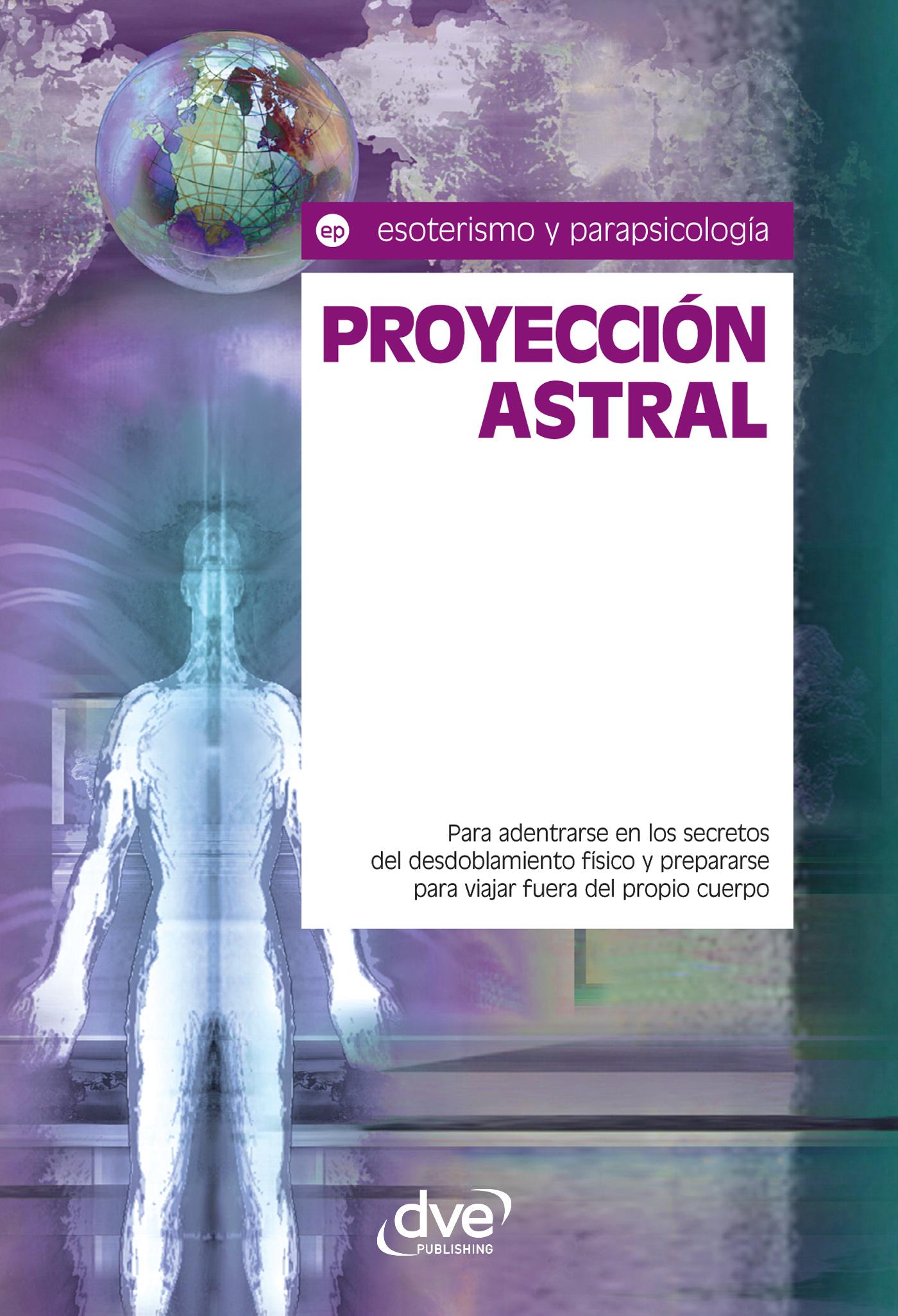 PROYECCIÓN ASTRAL. PARA ADENTRARSE EN LOS SECRETOS DEL DESDOBLAMIENTO FÍSICO Y PREPARARSE PARA VIAJAR FUERA DEL PROPIO CUERPO